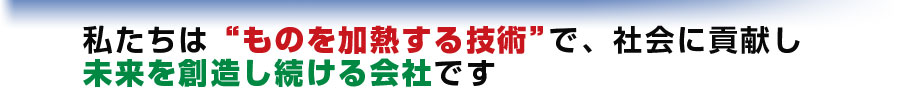 わたしたちはものを加熱する技術で社会に貢献し、未来を創造し続ける会社です